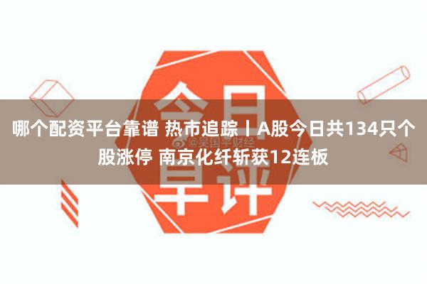 哪个配资平台靠谱 热市追踪丨A股今日共134只个股涨停 南京化纤斩获12连板