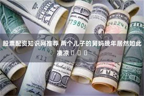股票配资知识网推荐 两个儿子的舅妈晚年居然如此凄凉 ​​​