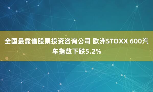 全国最靠谱股票投资咨询公司 欧洲STOXX 600汽车指数下跌5.2%