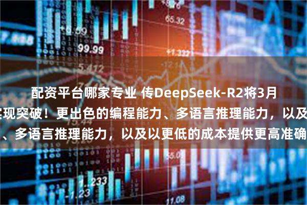 配资平台哪家专业 传DeepSeek-R2将3月17日发布，多个关键领域实现突破！更出色的编程能力、多语言推理能力，以及以更低的成本提供更高准确性