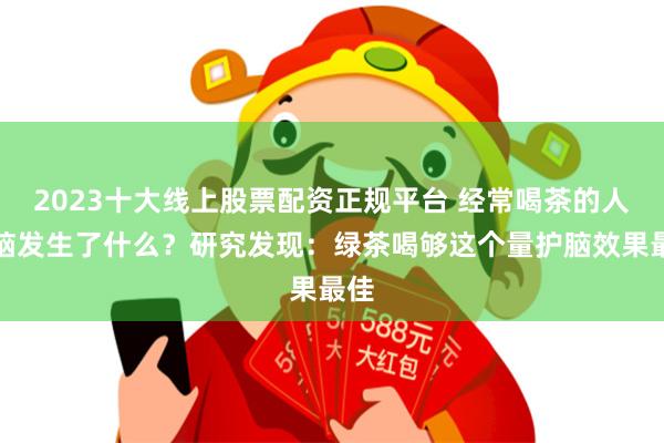 2023十大线上股票配资正规平台 经常喝茶的人大脑发生了什么？研究发现：绿茶喝够这个量护脑效果最佳