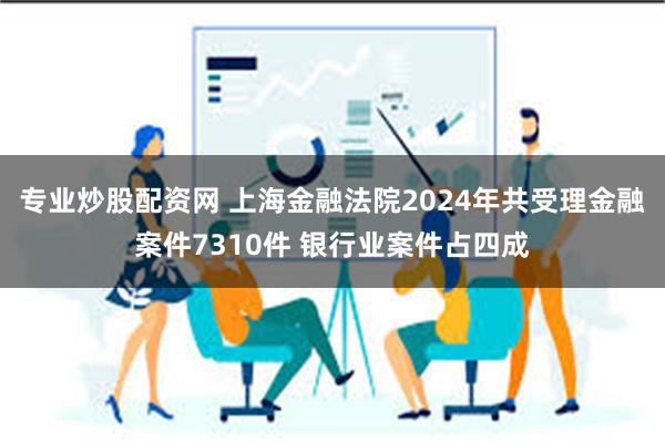 专业炒股配资网 上海金融法院2024年共受理金融案件7310件 银行业案件占四成