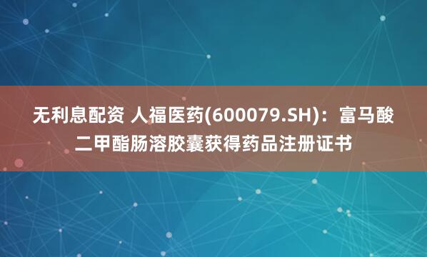 无利息配资 人福医药(600079.SH)：富马酸二甲酯肠溶胶囊获得药品注册证书