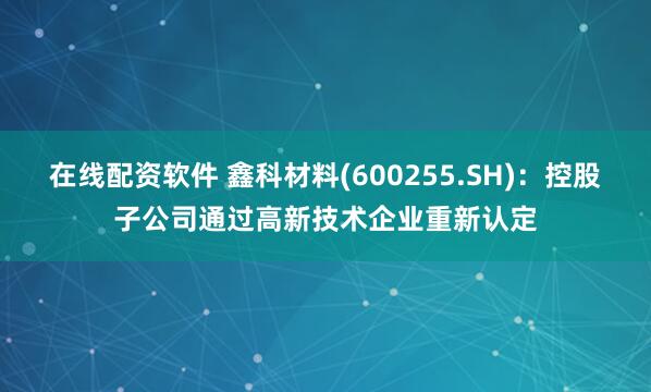 在线配资软件 鑫科材料(600255.SH)：控股子公司通过高新技术企业重新认定