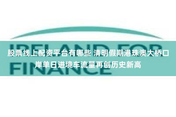 股票线上配资平台有哪些 清明假期港珠澳大桥口岸单日进境车流量再创历史新高