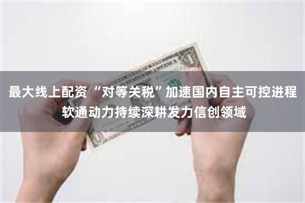 最大线上配资 “对等关税”加速国内自主可控进程 软通动力持续深耕发力信创领域