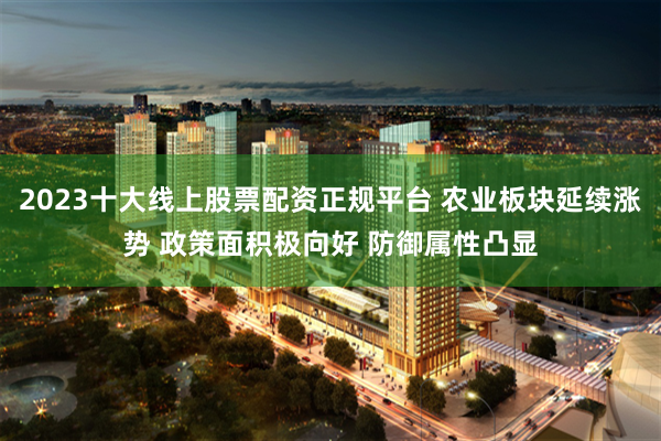 2023十大线上股票配资正规平台 农业板块延续涨势 政策面积极向好 防御属性凸显