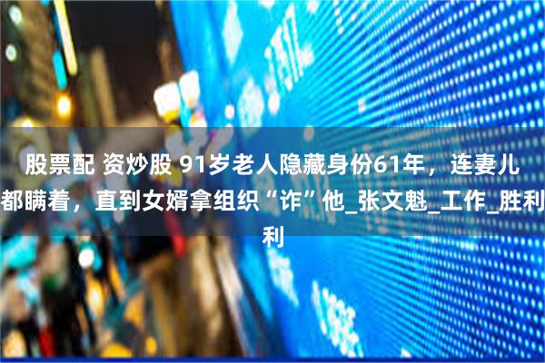 股票配 资炒股 91岁老人隐藏身份61年，连妻儿都瞒着，直到女婿拿组织“诈”他_张文魁_工作_胜利