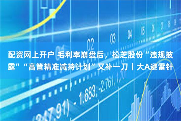 配资网上开户 毛利率崩盘后，松芝股份“违规披露”“高管精准减持计划”又补一刀丨大A避雷针