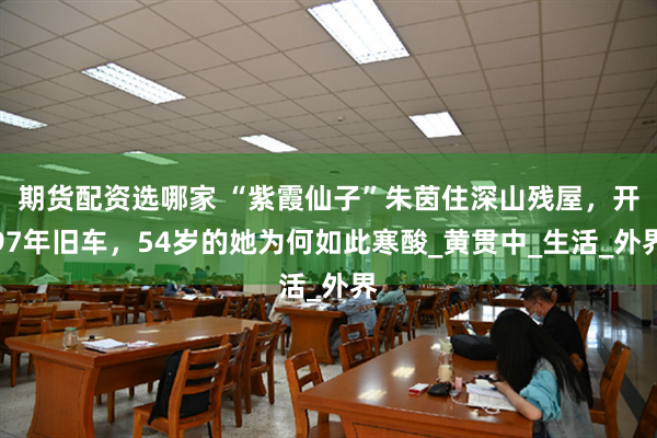 期货配资选哪家 “紫霞仙子”朱茵住深山残屋，开97年旧车，54岁的她为何如此寒酸_黄贯中_生活_外界