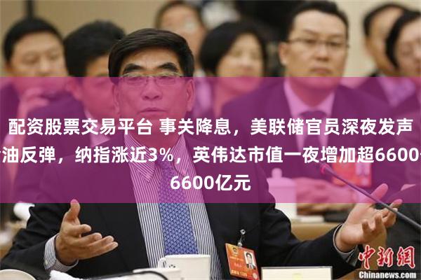 配资股票交易平台 事关降息，美联储官员深夜发声！金油反弹，纳指涨近3%，英伟达市值一夜增加超6600亿元