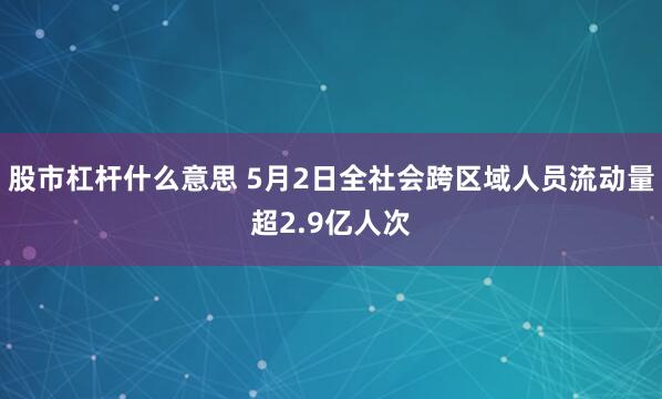 股市杠杆什么意思 5月2日全社会跨区域人员流动量超2.9亿人次