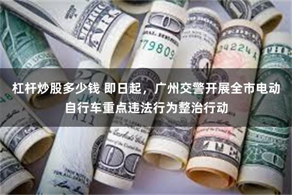 杠杆炒股多少钱 即日起，广州交警开展全市电动自行车重点违法行为整治行动