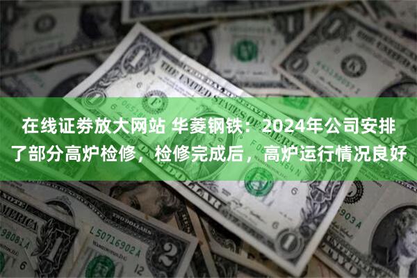 在线证劵放大网站 华菱钢铁：2024年公司安排了部分高炉检修，检修完成后，高炉运行情况良好