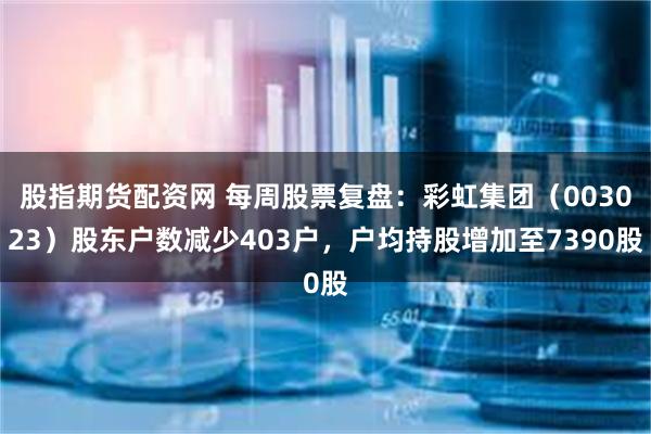 股指期货配资网 每周股票复盘：彩虹集团（003023）股东户数减少403户，户均持股增加至7390股