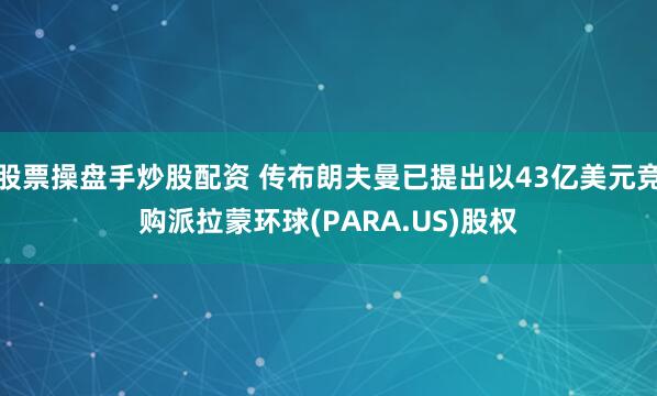 股票操盘手炒股配资 传布朗夫曼已提出以43亿美元竞购派拉蒙环球(PARA.US)股权