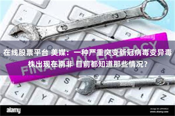 在线股票平台 美媒：一种严重突变新冠病毒变异毒株出现在南非 目前都知道那些情况？