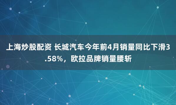 上海炒股配资 长城汽车今年前4月销量同比下滑3.58%，欧拉品牌销量腰斩