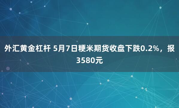 外汇黄金杠杆 5月7日粳米期货收盘下跌0.2%，报3580元