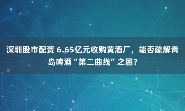 深圳股市配资 6.65亿元收购黄酒厂，能否疏解青岛啤酒“第二曲线”之困？