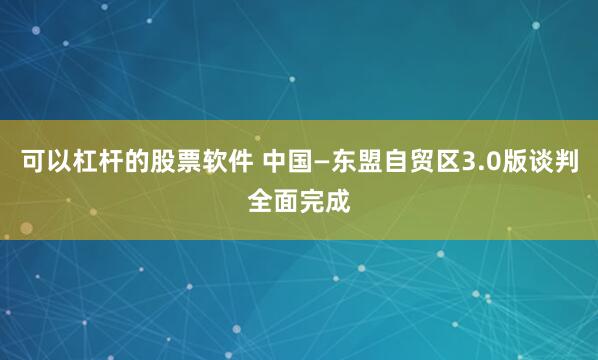 可以杠杆的股票软件 中国—东盟自贸区3.0版谈判全面完成