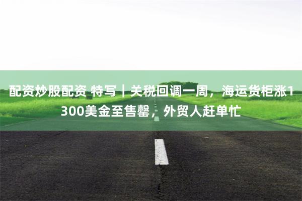 配资炒股配资 特写｜关税回调一周，海运货柜涨1300美金至售罄，外贸人赶单忙