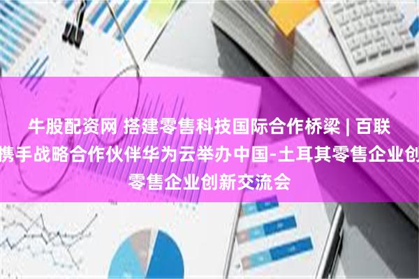 牛股配资网 搭建零售科技国际合作桥梁 | 百联科创中心携手战略合作伙伴华为云举办中国-土耳其零售企业创新交流会