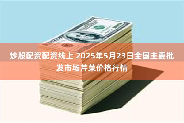 炒股配资配资线上 2025年5月23日全国主要批发市场芹菜价格行情