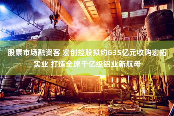 股票市场融资客 宏创控股拟约635亿元收购宏拓实业 打造全球千亿级铝业新航母