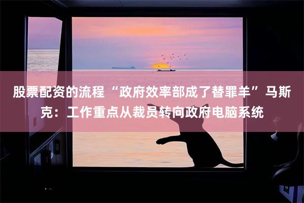股票配资的流程 “政府效率部成了替罪羊” 马斯克：工作重点从裁员转向政府电脑系统