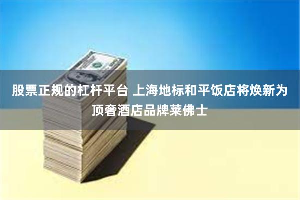 股票正规的杠杆平台 上海地标和平饭店将焕新为顶奢酒店品牌莱佛士