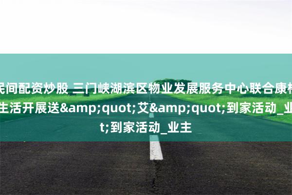 民间配资炒股 三门峡湖滨区物业发展服务中心联合康桥悦生活开展送&quot;艾&quot;到家活动_业主