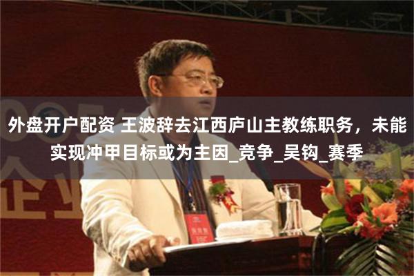 外盘开户配资 王波辞去江西庐山主教练职务，未能实现冲甲目标或为主因_竞争_吴钩_赛季