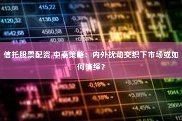 信托股票配资 中泰策略：内外扰动交织下市场或如何演绎？