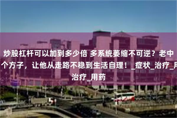 炒股杠杆可以加到多少倍 多系统萎缩不可逆？老中医1个方子，让他从走路不稳到生活自理！_症状_治疗_用药
