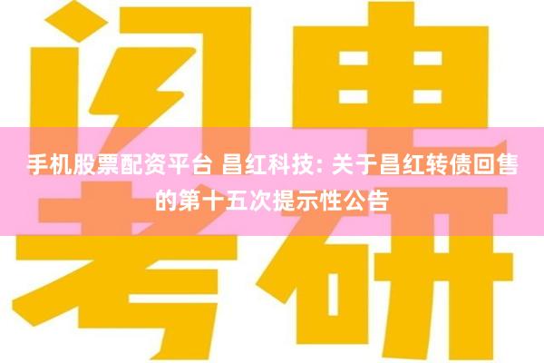 手机股票配资平台 昌红科技: 关于昌红转债回售的第十五次提示性公告