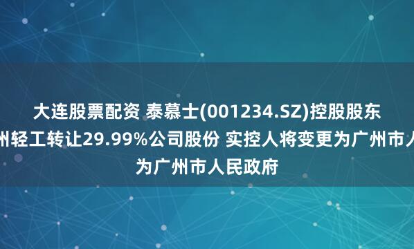 大连股票配资 泰慕士(001234.SZ)控股股东拟向广州轻工转让29.99%公司股份 实控人将变更为广州市人民政府