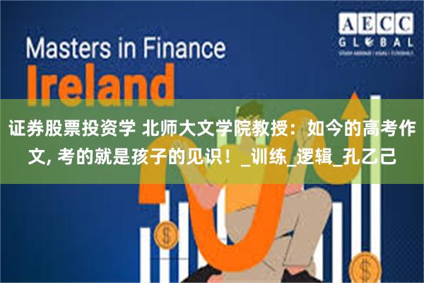 证券股票投资学 北师大文学院教授：如今的高考作文, 考的就是孩子的见识！_训练_逻辑_孔乙己