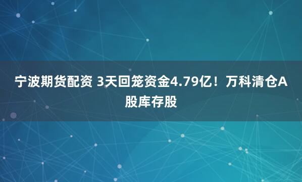宁波期货配资 3天回笼资金4.79亿！万科清仓A股库存股