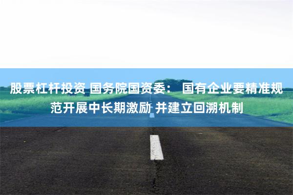 股票杠杆投资 国务院国资委： 国有企业要精准规范开展中长期激励 并建立回溯机制