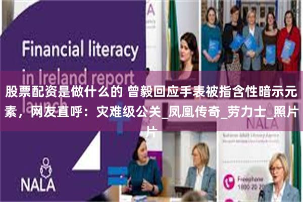 股票配资是做什么的 曾毅回应手表被指含性暗示元素，网友直呼：灾难级公关_凤凰传奇_劳力士_照片