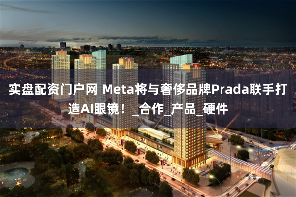 实盘配资门户网 Meta将与奢侈品牌Prada联手打造AI眼镜！_合作_产品_硬件