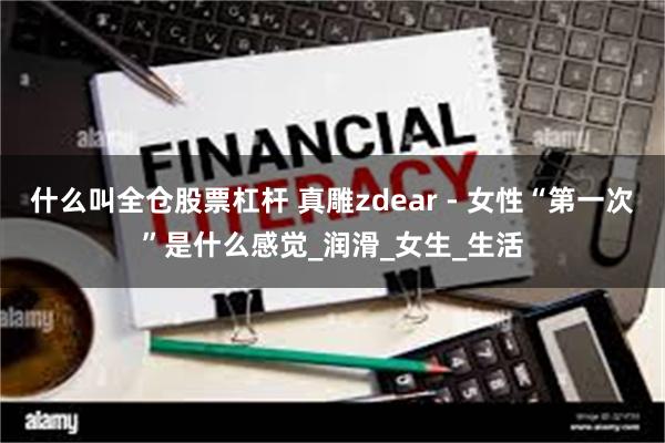 什么叫全仓股票杠杆 真雕zdear - 女性“第一次”是什么感觉_润滑_女生_生活
