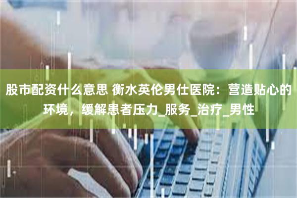 股市配资什么意思 衡水英伦男仕医院：营造贴心的环境，缓解患者压力_服务_治疗_男性