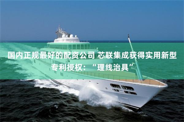 国内正规最好的配资公司 芯联集成获得实用新型专利授权：“理线治具”